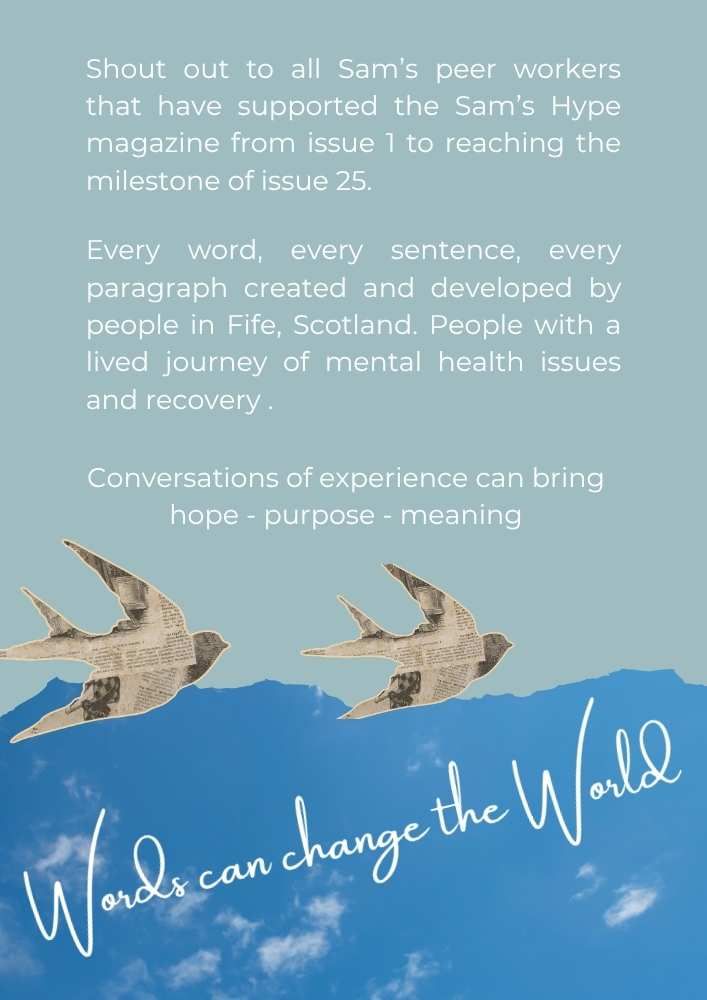 Infographic of picture of blue sky and two birds. The text written on the sky states. Words can change the world. The text reads, Shout out to all Sam's peer workers that have supported the Sam's Hype magazine form issue 1 to reaching the milestone of issue 25. Every word, every sentence, every paragraph created and developed by people in Fife, Scotland. People with a lived journey of mental health issues and recovery. Conversations of expereince can bring. hope. purpose. meaning.